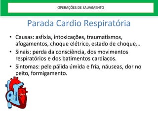 Parada Cardio Respiratória
• Causas: asfixia, intoxicações, traumatismos,
afogamentos, choque elétrico, estado de choque...
• Sinais: perda da consciência, dos movimentos
respiratórios e dos batimentos cardíacos.
• Sintomas: pele pálida úmida e fria, náuseas, dor no
peito, formigamento.
OPERAÇÕES DE SALVAMENTO
 