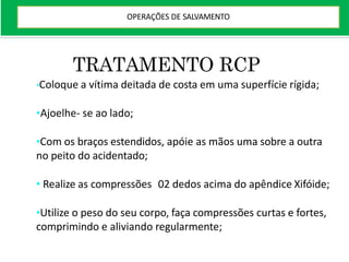 TRATAMENTO RCP
•Coloque a vítima deitada de costa em uma superfície rígida;
•Ajoelhe- se ao lado;
•Com os braços estendidos, apóie as mãos uma sobre a outra
no peito do acidentado;
• Realize as compressões 02 dedos acima do apêndice Xifóide;
•Utilize o peso do seu corpo, faça compressões curtas e fortes,
comprimindo e aliviando regularmente;
OPERAÇÕES DE SALVAMENTO
 