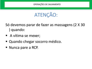 ATENÇÃO:
Só devemos parar de fazer as massagens (2 X 30
) quando:
 A vítima se mexer;
 Quando chegar socorro médico.
 Nunca pare a RCP.
OPERAÇÕES DE SALVAMENTO
 