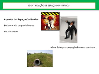 Aspectos dos EspaçosConfinados:
Enclausurado ou parcialmente
enclausurado;
Não é feito para ocupação humana contínua;
IDENTIFICAÇÃO DE ESPAÇO CONFINADOS
 