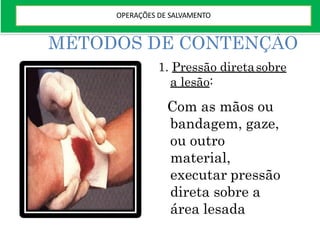 MÉTODOS DE CONTENÇÃO
1. Pressão diretasobre
a lesão:
Com as mãos ou
bandagem, gaze,
ou outro
material,
executar pressão
direta sobre a
área lesada
OPERAÇÕES DE SALVAMENTO
 