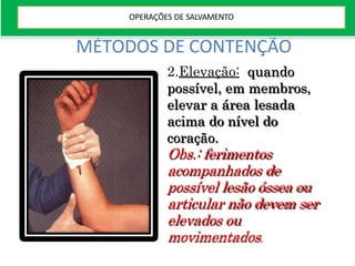 MÉTODOS DE CONTENÇÃO
2.Elevação: quando
possível, em membros,
elevar a área lesada
acima do nível do
coração.
Obs.: ferimentos
acompanhados de
possível lesão óssea ou
articular não devem ser
elevados ou
movimentados.
OPERAÇÕES DE SALVAMENTO
 