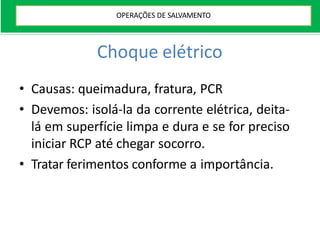 Choque elétrico
• Causas: queimadura, fratura, PCR
• Devemos: isolá-la da corrente elétrica, deita-
lá em superfície limpa e dura e se for preciso
iniciar RCP até chegar socorro.
• Tratar ferimentos conforme a importância.
OPERAÇÕES DE SALVAMENTO
 