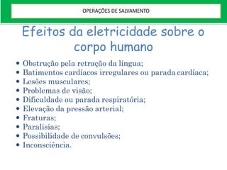 Efeitos da eletricidade sobre o
corpo humano
 Obstrução pela retração da língua;
 Batimentos cardíacos irregulares ou parada cardíaca;
 Lesões musculares;
 Problemas de visão;
 Dificuldade ou parada respiratória;
 Elevação da pressão arterial;
 Fraturas;
 Paralisias;
 Possibilidade de convulsões;
 Inconsciência.
OPERAÇÕES DE SALVAMENTO
 