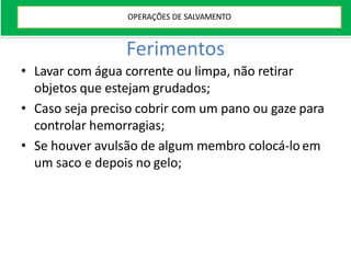 Ferimentos
• Lavar com água corrente ou limpa, não retirar
objetos que estejam grudados;
• Caso seja preciso cobrir com um pano ou gaze para
controlar hemorragias;
• Se houver avulsão de algum membro colocá-lo em
um saco e depois no gelo;
OPERAÇÕES DE SALVAMENTO
 