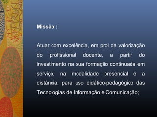 Missão :


Atuar com excelência, em prol da valorização
do   profissional   docente,     a   partir       do
investimento na sua formação continuada em
serviço,   na   modalidade     presencial     e    a
distância, para uso didático-pedagógico das
Tecnologias de Informação e Comunicação;
 