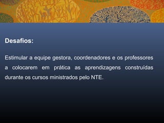 Desafios:

Estimular a equipe gestora, coordenadores e os professores
a colocarem em prática as aprendizagens construídas
durante os cursos ministrados pelo NTE.
 