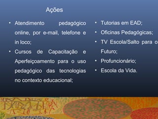 Ações

• Atendimento        pedagógico     • Tutorias em EAD;
  online, por e-mail, telefone e    • Oficinas Pedagógicas;
  in loco;                          • TV Escola/Salto para o
• Cursos     de   Capacitação   e     Futuro;
  Aperfeiçoamento para o uso        • Profuncionário;
  pedagógico das tecnologias        • Escola da Vida.
  no contexto educacional;
 