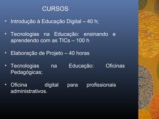 CURSOS
• Introdução à Educação Digital – 40 h;

• Tecnologias na Educação: ensinando e
  aprendendo com as TICs – 100 h

• Elaboração de Projeto – 40 horas

• Tecnologias       na     Educação:      Oficinas
  Pedagógicas;

• Oficina        digital   para   profissionais
  administrativos.
 