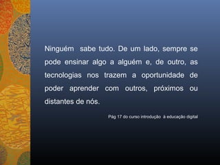 Ninguém sabe tudo. De um lado, sempre se
pode ensinar algo a alguém e, de outro, as
tecnologias nos trazem a oportunidade de
poder aprender com outros, próximos ou
distantes de nós.
                    Pág 17 do curso introdução à educação digital
 