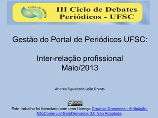 Gestão do Portal de Periódicos UFSC:
Inter-relação profissional
Maio/2013
Andréa Figueiredo Leão Grants
Este trabalho foi licenciado com uma Licença Creative Commons - Atribuição-
NãoComercial-SemDerivados 3.0 Não Adaptada.
 