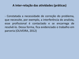 A inter-relação das atividades (práticas)
- Constatada a necessidade de correção do problema,
que necessite, por exemplo, a interferência do analista,
esse profissional é contactado e se encarrega de
resolvê-lo. Dessa forma, fica evidenciado o trabalho em
parceria (OLIVEIRA, 2012)
 