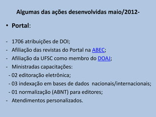 Algumas das ações desenvolvidas maio/2012-
• Portal:
- 1706 atribuições de DOI;
- Afiliação das revistas do Portal na ABEC;
- Afiliação da UFSC como membro do DOAJ;
- Ministradas capacitações:
- 02 editoração eletrônica;
- 03 indexação em bases de dados nacionais/internacionais;
- 01 normalização (ABNT) para editores;
- Atendimentos personalizados.
 