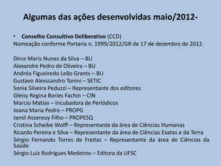 Algumas das ações desenvolvidas maio/2012-
• Conselho Consultivo Deliberativo (CCD)
Nomeação conforme Portaria n. 1999/2012/GR de 17 de dezembro de 2012.
Dirce Maris Nunes da Silva – BU
Alexandre Pedro de Oliveira – BU
Andréa Figueiredo Leão Grants – BU
Gustavo Alexssandro Tonini – SETIC
Sonia Silveira Peduzzi – Representante dos editores
Gleisy Regina Bories Fachin – CIN
Marcio Matias – Incubadora de Periódicos
Joana Maria Pedro – PROPG
Jamil Assereuy Filho – PROPESQ
Cristina Scheibe Wolff – Representante da área de Ciências Humanas
Ricardo Pereira e Silva – Representante da área de Ciências Exatas e da Terra
Sérgio Fernando Torres de Freitas – Representante da área de Ciências da
Saúde
Sérgio Luiz Rodrigues Medeiros – Editora da UFSC
 