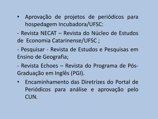 • Aprovação de projetos de periódicos para
hospedagem Incubadora/UFSC:
- Revista NECAT – Revista do Núcleo de Estudos
de Economia Catarinense/UFSC ;
- Pesquisar - Revista de Estudos e Pesquisas em
Ensino de Geografia;
- Revista Echoes – Revista do Programa de Pós-
Graduação em Inglês (PGI).
• Encaminhamento das Diretrizes do Portal de
Periódicos para análise e aprovação pelo
CUN.
 