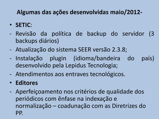 Algumas das ações desenvolvidas maio/2012-
• SETIC:
- Revisão da política de backup do servidor (3
backups diários)
- Atualização do sistema SEER versão 2.3.8;
- Instalação plugin (idioma/bandeira do país)
desenvolvido pela Lepidus Tecnologia;
- Atendimentos aos entraves tecnológicos.
• Editores
- Aperfeiçoamento nos critérios de qualidade dos
periódicos com ênfase na indexação e
normalização – coadunação com as Diretrizes do
PP.
 
