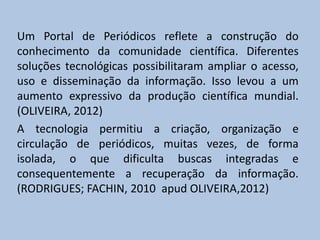 Um Portal de Periódicos reflete a construção do
conhecimento da comunidade científica. Diferentes
soluções tecnológicas possibilitaram ampliar o acesso,
uso e disseminação da informação. Isso levou a um
aumento expressivo da produção científica mundial.
(OLIVEIRA, 2012)
A tecnologia permitiu a criação, organização e
circulação de periódicos, muitas vezes, de forma
isolada, o que dificulta buscas integradas e
consequentemente a recuperação da informação.
(RODRIGUES; FACHIN, 2010 apud OLIVEIRA,2012)
 