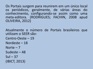 Os Portais surgem para reunirem em um único local
os periódicos, geralmente, de várias áreas do
conhecimento, configurando-se assim como uma
meta-editora. (RODRIGUES; FACHIN, 2008 apud
OLIVEIRA, 2012)
Atualmente o número de Portais brasileiros que
utilizam o SEER são:
Centro-Oeste – 19
Nordeste – 18
Norte – 7
Sudeste – 48
Sul – 37
(IBICT, 2013)
 