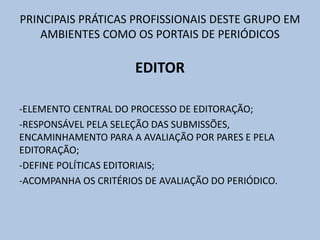 PRINCIPAIS PRÁTICAS PROFISSIONAIS DESTE GRUPO EM
AMBIENTES COMO OS PORTAIS DE PERIÓDICOS
EDITOR
-ELEMENTO CENTRAL DO PROCESSO DE EDITORAÇÃO;
-RESPONSÁVEL PELA SELEÇÃO DAS SUBMISSÕES,
ENCAMINHAMENTO PARA A AVALIAÇÃO POR PARES E PELA
EDITORAÇÃO;
-DEFINE POLÍTICAS EDITORIAIS;
-ACOMPANHA OS CRITÉRIOS DE AVALIAÇÃO DO PERIÓDICO.
 