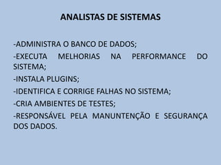 ANALISTAS DE SISTEMAS
-ADMINISTRA O BANCO DE DADOS;
-EXECUTA MELHORIAS NA PERFORMANCE DO
SISTEMA;
-INSTALA PLUGINS;
-IDENTIFICA E CORRIGE FALHAS NO SISTEMA;
-CRIA AMBIENTES DE TESTES;
-RESPONSÁVEL PELA MANUNTENÇÃO E SEGURANÇA
DOS DADOS.
 