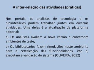 A inter-relação das atividades (práticas)
Nos portais, os analistas de tecnologia e os
bibliotecários podem trabalhar juntos em diversas
atividades. Uma delas é a atualização da plataforma
editorial:
a) Os analistas avaliam a nova versão e constroem
ambientes de teste;
b) Os bibliotecários fazem simulações neste ambiente
para a certificação das funcionalidades, isto é,
executam a validação do sistema (OLIVEIRA, 2012)
 