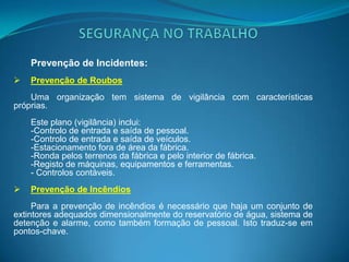 SEGURANÇA NO TRABALHOPrevenção de acidentes e incidentes no trabalhoExistem dois tipos de prevenção: Prevenção de acidentes e prevenção de incidentes, em que este ultimo inclui a prevenção de roubos e a prevenção de incêndios.