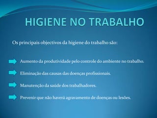 HIGIENE NO TRABALHOOs principais objectivos da higiene do trabalho são:Aumento da produtividade pelo controle do ambiente no trabalho.Eliminação das causas das doenças profissionais.Manutenção da saúde dos trabalhadores.	Prevenir que não haverá agravamento de doenças ou lesões.