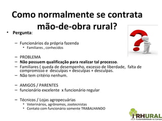 Como normalmente se contrata mão-de-obra rural? Pergunta : Funcionários da própria fazenda Familiares , conhecidos PROBLEMA Não possuem qualificação para realizar tal processo . Familiares ( queda de desempenho, excesso de liberdade,  falta de compromisso e  desculpas + desculpas + desculpas. Não tem critério nenhum.  AMIGOS / PARENTES funcionário excelente  x funcionário regular  Técnicos / Lojas agropecuárias Veterinários, agrônomos, zootecnistas  Contato com funcionário somente TRABALHANDO 
