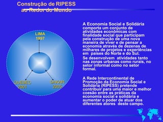 A Economia Social e Solidária comporta um conjunto de atividades econômicas com finalidade social que participam pela construção de uma nova maneira de viver e de pensar a economia através de dezenas de milhares de projetos e experiências em  países do Norte e do Sul.  Se desenvolvem  atividades tanto nas zonas urbanas como rurais, no setor informal como no setor  formal.  A Rede Intercontinental de Promoção da Economia Social e Solidária (RIPESS) pretende contribuir para uma maior e melhor coesão entre as práticas da economia social e solidária e aumentar o poder de atuar dos diferentes atores  deste campo. Construção de RIPESS ao Redor do Mundo LIMA 1997 QUEBEC 2001 DAKAR 2005 