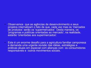 Observamos  que as agências de desenvolvimento e seus projetos internalizam o fato de que, cada vez mas os ‘mercados de produtos’ serão os ‘supermercados’  Desta maneira, os 'programas e politícas orientadas ao mercado', na realidade, estarão 'orientadas aos supermercados'.  Este é um enorme desafio para a agricultura familiar camponesa e demanda uma urgente revisão das idéias, estratégias e práticas atuais em especial com alianças com  os consumidores responsáveis e  outros movimentos sociais.  