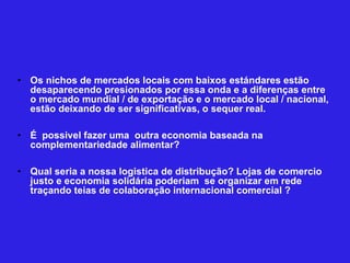 Os nichos de mercados locais com baixos estándares estão desaparecendo presionados por essa onda e a diferenças entre o mercado mundial / de exportação e o mercado local / nacional, estão deixando de ser significativas, o sequer real.  É  possivel fazer uma  outra economia baseada na complementariedade alimentar?  Qual seria a nossa logistica de distribução? Lojas de comercio justo e economia solidária poderiam  se organizar em rede traçando teias de colaboração internacional comercial ? 