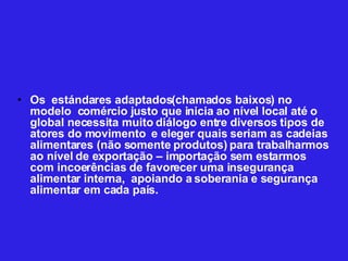 Os  estándares adaptados(chamados baixos) no modelo  comércio justo que inicia ao nível local até o global necessita muito diálogo entre diversos tipos de atores do movimento  e eleger quais seriam as cadeias alimentares (não somente produtos) para trabalharmos ao nível de exportação – importação sem estarmos com incoerências de favorecer uma insegurança alimentar interna,  apoiando a soberania e segurança alimentar em cada país. 