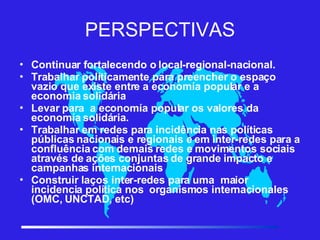 PERSPECTIVAS Continuar fortalecendo o local-regional-nacional. Trabalhar políticamente para preencher o espaço vazio que existe entre a economía popular e a economia solidária Levar para  a economía popular os valores da  economía solidária. Trabalhar em redes para incidência nas políticas públicas nacionais e regionais e em inter-redes para a confluência com demais redes e movimentos sociais através de ações conjuntas de grande impacto e campanhas internacionais Construir laços inter-redes para uma  maior incidencia política nos  organismos internacionales (OMC, UNCTAD, etc)‏ 