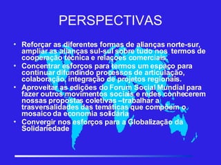 PERSPECTIVAS Reforçar as diferentes formas de alianças norte-sur,  ampliar as alianças sul-sul sobre tudo nos  termos de cooperação técnica e relaçoes comerciais. Concentrar esforços para termos um espaço para continuar difundindo processos de articulação, colaboração, integração de projetos regionais. Aproveitar as edições do Forum Social Mundial para fazer outros movimentos sociais e redes conhecerem nossas propostas coletivas –trabalhar a trasversalidades das temáticas que compõem o mosaico da economia solidária Convergir nos esforços para a Globalização da Solidariedade 