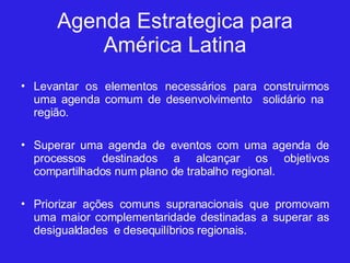 Agenda Estrategica para América Latina Levantar os elementos necessários para construirmos uma agenda comum de desenvolvimento  solidário na  região. Superar uma agenda de eventos com uma agenda de processos destinados a alcançar os objetivos compartilhados num plano de trabalho regional. Priorizar ações comuns supranacionais que promovam uma maior complementaridade destinadas a superar as desigualdades  e desequilíbrios regionais. 