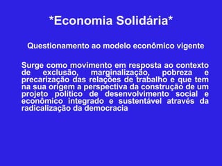 *Economia Solidária* Questionamento ao modelo econômico vigente Surge como movimento em resposta ao contexto de exclusão, marginalização, pobreza e precarização das relações de trabalho e que tem na sua origem a perspectiva da construção de um projeto político de desenvolvimento social e econômico integrado e sustentável através da radicalização da democracia  