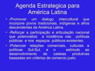Agenda Estrategica para América Latina -Promover um dialogo intercultural que incorpore povos tradicionais, indígenas e afros descendentes da América Latina. -Reforçar a participação e articulação nacional que potencialize  a incidência nas  políticas públicas  e nos  espaços  públicos existentes. -Potenciar relações comerciais, culturais e políticas Sul-Sul, e o  estímulo ao desenvolvimento de cadeias produtivas baseadas em critérios de comercio justo. 