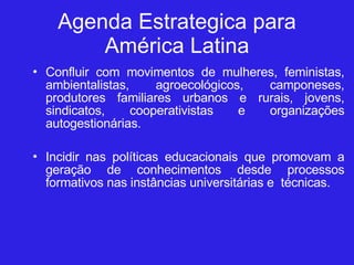 Agenda Estrategica para América Latina Confluir com movimentos de mulheres, feministas, ambientalistas, agroecológicos, camponeses, produtores familiares urbanos e rurais, jovens, sindicatos, cooperativistas e organizações autogestionárias. Incidir nas políticas educacionais que promovam a geração de conhecimentos desde processos formativos nas instâncias universitárias e  técnicas.  