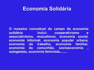 Economia Solidária O mosaico conceitual do campo da economia solidária  inclui: cooperativismo e associativismo, mutualismo, economia social, economia informal, economia popular urbana, economia do trabalho, economia familiar, economia da comunhão, socioeconomia , autogestao, economia feminista........  