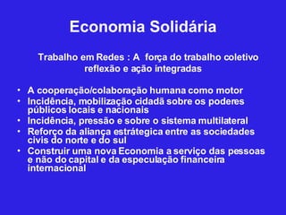 Economia Solidária Trabalho em Redes : A  força do trabalho coletivo reflexão e ação integradas A cooperação/colaboração humana como motor Incidência, mobilização cidadã sobre os poderes públicos locais e nacionais Incidência, pressão e sobre o sistema multilateral Reforço da aliança estrátegica entre as sociedades civis do norte e do sul Construir uma nova Economia a serviço das pessoas e não do capital e da especulação financeira internacional 