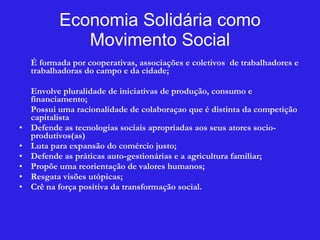 Economia Solidária como Movimento Social É formada por cooperativas, associações e coletivos  de trabalhadores e trabalhadoras do campo e da cidade; Envolve pluralidade de iniciativas de produção, consumo e financiamento; Possui uma racionalidade de colaboraçao que é distinta da competição capitalista  Defende as tecnologias sociais apropriadas aos seus atores socio-produtivos(as)  Luta para expansão do comércio justo; Defende as práticas auto-gestionárias e a agricultura familiar; Propõe uma reorientação de valores humanos; Resgata visões utópicas; Crê na força positiva da transformação social. 