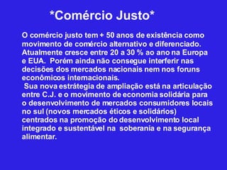 *Comércio Justo* O comércio justo tem + 50 anos de existência como movimento de comércio alternativo e diferenciado. Atualmente cresce entre 20 a 30 % ao ano na Europa e EUA.  Porém ainda não consegue interferir nas decisões dos mercados nacionais nem nos foruns econômicos internacionais.   Sua nova estrátegia de ampliação está na articulação entre C.J. e o movimento de economia solidária para o desenvolvimento de mercados consumidores locais no sul (novos mercados éticos e solidários) centrados na promoção do desenvolvimento local integrado e sustentável na  soberania e na segurança alimentar.  