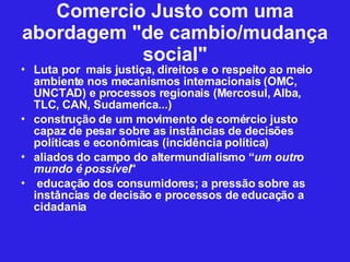 Comercio Justo com uma abordagem "de cambio/mudança social" Luta por  mais justiça, direitos e o respeito ao meio ambiente nos mecanismos internacionais (OMC, UNCTAD) e processos regionais (Mercosul, Alba, TLC, CAN, Sudamerica...)  construção de um movimento de comércio justo capaz de pesar sobre as instâncias de decisões políticas e econômicas (incidência política)‏ aliados do campo do altermundialismo “ um outro mundo é possível " educação dos consumidores; a pressão sobre as instâncias de decisão e processos de educação a cidadania 