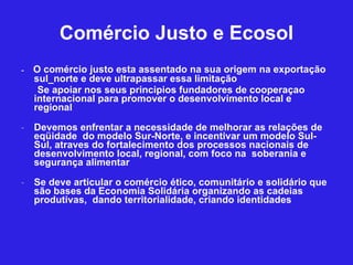 Comércio Justo e Ecosol -  O comércio justo esta assentado na sua origem na exportação sul_norte e deve ultrapassar essa limitação Se apoiar nos seus principios fundadores de cooperaçao internacional para promover o desenvolvimento local e regional  Devemos enfrentar a necessidade de melhorar as relações de eqüidade  do modelo Sur-Norte, e incentivar um modelo Sul-Sul, atraves do fortalecimento dos processos nacionais de desenvolvimento local, regional, com foco na  soberania e segurança alimentar  Se deve articular o comércio ético, comunitário e solidário que são bases da Economia Solidária organizando as cadeias produtivas,  dando territorialidade, criando identidades 