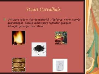 Stuart Carvalhais Utilizava todo o tipo de material , fósforos, vinho, carvão, guardanapos, papéis velhos para retratar qualquer situação gracejar ou criticar.