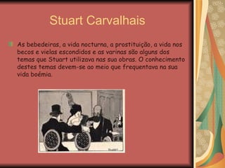 Stuart Carvalhais As bebedeiras, a vida nocturna, a prostituição, a vida nos becos e vielas escondidos e as varinas são alguns dos temas que Stuart utilizava nas sua obras. O conhecimento destes temas devem-se ao meio que frequentava na sua vida boémia.  