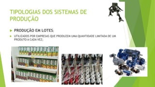 TIPOLOGIAS DOS SISTEMAS DE 
PRODUÇÃO 
 PRODUÇÃO EM LOTES; 
 UTILIZADOS POR EMPRESAS QUE PRODUZEM UMA QUANTIDADE LIMITADA DE UM 
PRODUTO A CADA VEZ; 
 