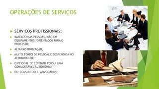 OPERAÇÕES DE SERVIÇOS 
 SERVIÇOS PROFISSIONAIS; 
 BASEADO NAS PESSOAS, NÃO EM 
EQUIPAMENTOS. ORIENTADOS PARA O 
PROCESSO; 
 ALTA CUSTOMIZAÇÃO; 
 MUITO TEMPO DE PESSOAL E DESPENDIDA NO 
ATENDIMENTO; 
 O PESSOAL DE CONTATO POSSUI UMA 
CONSIDERÁVEL AUTONOMIA; 
 EX: CONSULTORES, ADVOGADOS; 
 