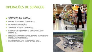 OPERAÇÕES DE SERVIÇOS 
 SERVIÇOS EM MASSA; 
 MUITAS TRANSAÇÕES DE CLIENTES; 
 MENOR CUSTOMIZAÇÃO; 
 TEMPO DE PESSOAL É LIMITADO; 
 BASEADO EM EQUIPAMENTO E ORIENTADOS AO 
PRODUTOS; 
 PESSOAL NÃO PROFISSIONAL, DIVISÃO DE TRABALHO 
PRECISAMENTE DEFINIDA; 
 EX: SUPERMERCADO, AEROPORTOS, ETC... 
 