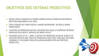 OBJETIVOS DOS SISTEMAS PRODUTIVOS 
 DESDE A ÉPOCA PRIMITIVA O HOMEM SEMPRE BUSCOU PRODUZIR RECURSOS E 
BENS PARA MELHORAR A SUA VIDA; 
 COM O PASSAR DO TEMPO HOUVE A MAIOR DIVERSIDADE DE BENS A SEREM 
PRODUZIDOS; 
 A GESTÃO DA PRODUÇÃO DEFINE A MANEIRA PELA QUAL AS EMPRESAS DEVERÃO 
PRODUZIR SEUS BENS E SERVIÇOS DE MODO EFICAZ. 
 SEGUNDO SLACK ET AL.. 2008, A GESTÃO DA PRODUÇÃO ACIMA DE TUDO É UM 
ASSUNTO PRÁTICO QUE TRATA DE PROBLEMAS REAIS POIS TUDO QUE VESTIMOS, 
COMEMOS E UTILIZAMOS PASSA DE ALGUMA MANEIRA POR UM PROCESSO 
PRODUTIVO. 
 